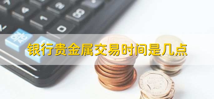 贵金属交易的时间(贵金属交易时间为北京时间)